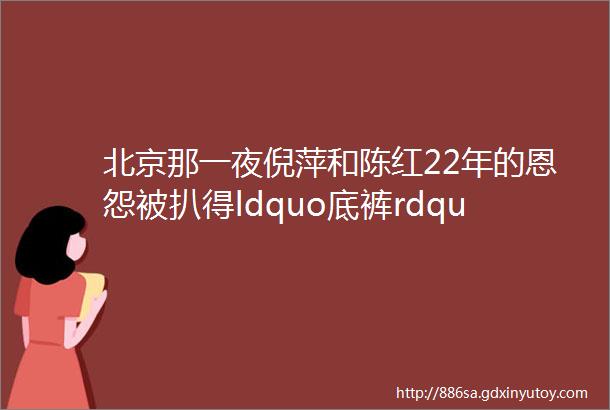 北京那一夜倪萍和陈红22年的恩怨被扒得ldquo底裤rdquo都不剩了